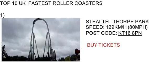 TOP 10 UK  FASTEST ROLLER COASTERS  1)     STEALTH - THORPE PARK    SPEED: 129KM/H (80MPH)    POST CODE: KT16 8PN         BUY TICKETS